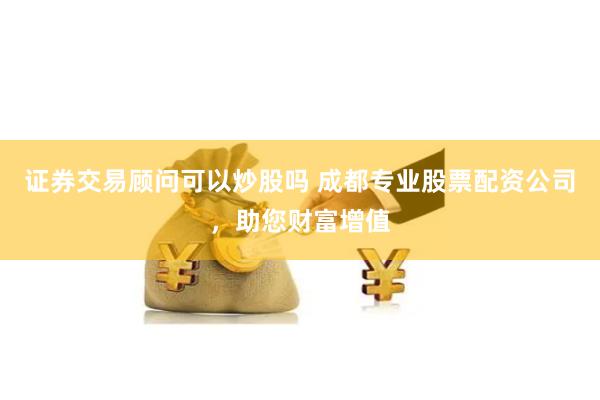 证券交易顾问可以炒股吗 成都专业股票配资公司，助您财富增值