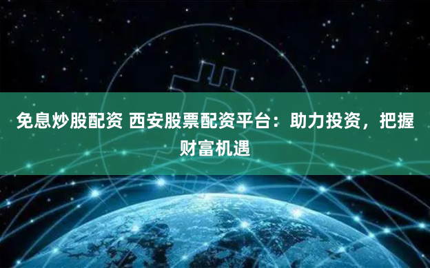 免息炒股配资 西安股票配资平台：助力投资，把握财富机遇