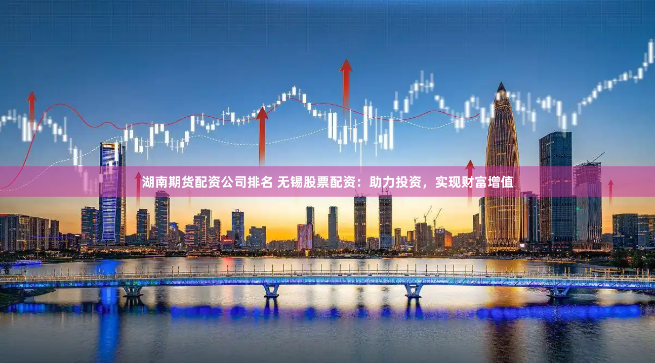 湖南期货配资公司排名 无锡股票配资：助力投资，实现财富增值