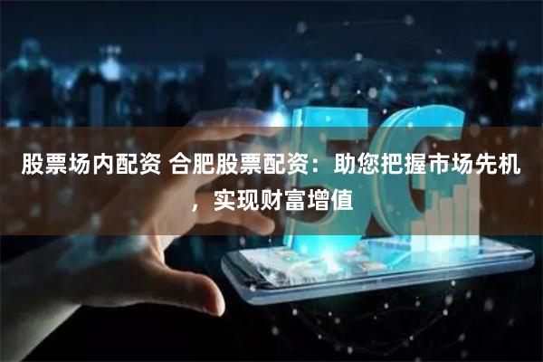 股票场内配资 合肥股票配资：助您把握市场先机，实现财富增值